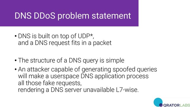 DNS DDoS problem statement
• DNS is built on top of UDP*,
and a DNS request fits in a packet
• The structure of a DNS query is simple
• An attacker capable of generating spoofed queries
will make a userspace DNS application process
all those fake requests,
rendering a DNS server unavailable L7-wise.
