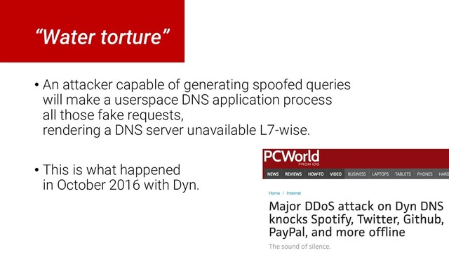“Water torture”
• An attacker capable of generating spoofed queries
will make a userspace DNS application process
all those fake requests,
rendering a DNS server unavailable L7-wise.
• This is what happened
in October 2016 with Dyn.

