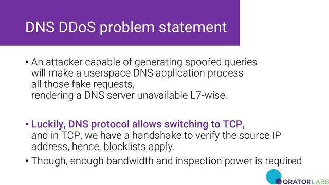 DNS DDoS problem statement
• An attacker capable of generating spoofed queries
will make a userspace DNS application process
all those fake requests,
rendering a DNS server unavailable L7-wise.
• Luckily, DNS protocol allows switching to TCP,
and in TCP, we have a handshake to verify the source IP
address, hence, blocklists apply.
• Though, enough bandwidth and inspection power is required
