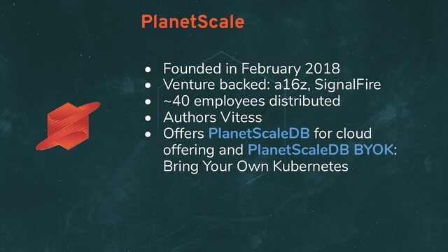• Founded in February 2018
• Venture backed: a16z, SignalFire
• ~40 employees distributed
• Authors Vitess
• Offers PlanetScaleDB for cloud
offering and PlanetScaleDB BYOK:
Bring Your Own Kubernetes
PlanetScale
