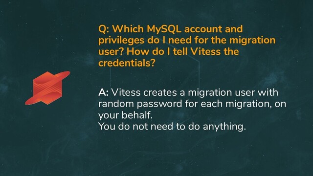 Q: Which MySQL account and
privileges do I need for the migration
user? How do I tell Vitess the
credentials?
A: Vitess creates a migration user with
random password for each migration, on
your behalf.
You do not need to do anything.
