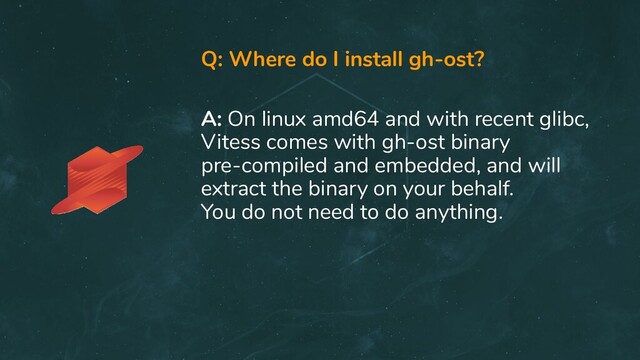 Q: Where do I install gh-ost?
A: On linux amd64 and with recent glibc,
Vitess comes with gh-ost binary
pre-compiled and embedded, and will
extract the binary on your behalf.
You do not need to do anything.
