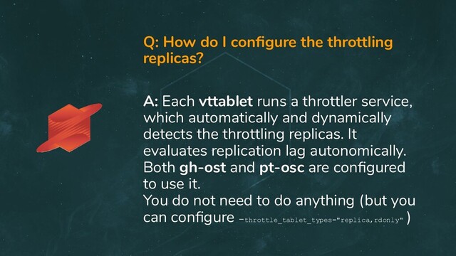 Q: How do I conﬁgure the throttling
replicas?
A: Each vttablet runs a throttler service,
which automatically and dynamically
detects the throttling replicas. It
evaluates replication lag autonomically.
Both gh-ost and pt-osc are conﬁgured
to use it.
You do not need to do anything (but you
can conﬁgure -throttle_tablet_types="replica,rdonly"
)
