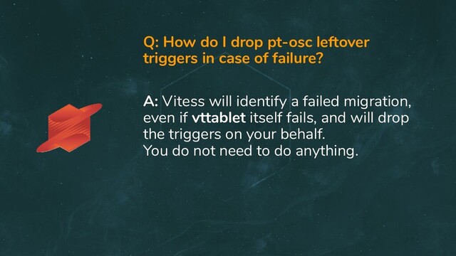 Q: How do I drop pt-osc leftover
triggers in case of failure?
A: Vitess will identify a failed migration,
even if vttablet itself fails, and will drop
the triggers on your behalf.
You do not need to do anything.
