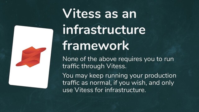 Vitess as an
infrastructure
framework
None of the above requires you to run
trafﬁc through Vitess.
You may keep running your production
trafﬁc as normal, if you wish, and only
use Vitess for infrastructure.
