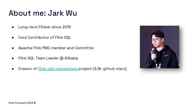 Flink Forward 2023 ©
About me: Jark Wu
● Long-term Flinker since 2016
● Core Contributor of Flink SQL
● Apache Flink PMC member and Committer
● Flink SQL Team Leader @ Alibaba
● Creator of flink-cdc-connectors project (4.6k github stars)
