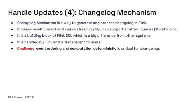 Flink Forward 2023 ©
Handle Updates (4): Changelog Mechanism
● Changelog Mechanism is a way to generate and process changelog in Flink.
● It makes result correct and makes streaming SQL can support arbitrary queries (10-left-join).
● It is a building block of Flink SQL which is a big difference from other systems.
● It is handled by Flink and is transparent to users.
● Challenge: event ordering and computation deterministic is critical for changelogs
