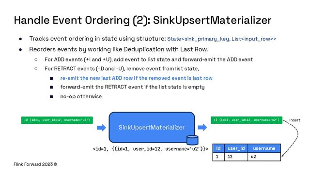 Flink Forward 2023 ©
Handle Event Ordering (2): SinkUpsertMaterializer
● Tracks event ordering in state using structure: State>
● Reorders events by working like Deduplication with Last Row.
○ For ADD events (+I and +U), add event to list state and forward-emit the ADD event
○ For RETRACT events (-D and -U), remove event from list state,
■ re-emit the new last ADD row if the removed event is last row
■ forward-emit the RETRACT event if the list state is empty
■ no-op otherwise
SinkUpsertMaterializer
+U (id=1, user_id=12, username='u2') +I (id=1, user_id=12, username='u2')
id user_id username
1 12 u2

Insert

