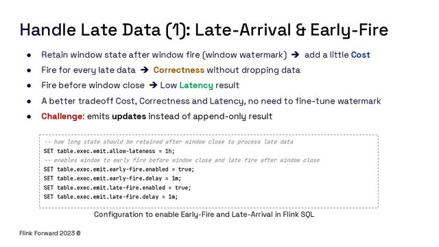 Flink Forward 2023 ©
Handle Late Data (1): Late-Arrival & Early-Fire
● Retain window state after window fire (window watermark) è add a little Cost
● Fire for every late data è Correctness without dropping data
● Fire before window close è Low Latency result
● A better tradeoff Cost, Correctness and Latency, no need to fine-tune watermark
● Challenge: emits updates instead of append-only result
-- how long state should be retained after window close to process late data
SET table.exec.emit.allow-lateness = 1h;
-- enables window to early fire before window close and late fire after window close
SET table.exec.emit.early-fire.enabled = true;
SET table.exec.emit.early-fire.delay = 1m;
SET table.exec.emit.late-fire.enabled = true;
SET table.exec.emit.late-fire.delay = 1m;
Configuration to enable Early-Fire and Late-Arrival in Flink SQL
