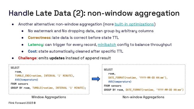 Flink Forward 2023 ©
Handle Late Data (2): non-window aggregation
● Another alternative: non-window aggregation (more built-in optimizations)
● No watermark and No dropping data, can group by arbitrary columns
● Correctness: late data is correct before state TTL
● Latency: can trigger for every record, minibatch config to balance throughput
● Cost: state automatically cleaned after specific TTL
● Challenge: emits updates instead of append result
SELECT
room,
DATE_FORMAT(rowtime, ‘YYYY-MM-DD HH:mm’),
AVG(temperature)
FROM sensors
GROUP BY room, DATE_FORMAT(rowtime, ‘YYYY-MM-DD HH:mm’)
SELECT
room,
TUMBLE_END(rowtime, INTERVAL '1' MINUTE),
AVG(temperature)
FROM sensors
GROUP BY room, TUMBLE(rowtime, INTERVAL '1' MINUTE);
Window Aggregations Non-window Aggregations
