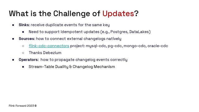 Flink Forward 2023 ©
What is the Challenge of Updates?
● Sinks: receive duplicate events for the same key
● Need to support idempotent updates (e.g., Postgres, DataLakes)
● Sources: how to connect external changelogs natively
○ flink-cdc-connectors project: mysql-cdc, pg-cdc, mongo-cdc, oracle-cdc
○ Thanks Debezium
● Operators: how to propagate changelog events correctly
● Stream-Table Duality & Changelog Mechanism
