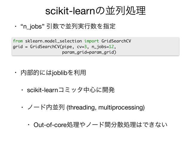 scikit-learnͷฒྻॲཧ
• “n_jobs” Ҿ਺Ͱฒྻ࣮ߦ਺Λࢦఆ

• ಺෦తʹ͸joblibΛར༻

• scikit-learnίϛολத৺ʹ։ൃ

• ϊʔυ಺ฒྻ (threading, multiprocessing)

• Out-of-coreॲཧ΍ϊʔυؒ෼ࢄॲཧ͸Ͱ͖ͳ͍
from sklearn.model_selection import GridSearchCV
grid = GridSearchCV(pipe, cv=3, n_jobs=12,
param_grid=param_grid)

