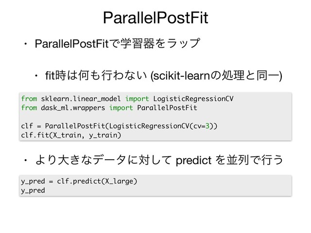• ParallelPostFitͰֶशثΛϥοϓ

• ﬁt࣌͸Կ΋ߦΘͳ͍ (scikit-learnͷॲཧͱಉҰ)

• ΑΓେ͖ͳσʔλʹରͯ͠ predict ΛฒྻͰߦ͏
ParallelPostFit
y_pred = clf.predict(X_large)
y_pred
from sklearn.linear_model import LogisticRegressionCV
from dask_ml.wrappers import ParallelPostFit
clf = ParallelPostFit(LogisticRegressionCV(cv=3))
clf.fit(X_train, y_train)
