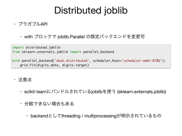 Distributed joblib
• ϓϥΨϒϧAPI 

• with ϒϩοΫͰ joblib.Parallel ͷطఆόοΫΤϯυΛมߋՄ

• ஫ҙ఺

• scikit-learnʹόϯυϧ͞Ε͍ͯΔjoblibΛ࢖͏ (sklearn.externals.joblib)

• ෼ࢄͰ͖ͳ͍৔߹΋͋Δ

• backendͱͯ͠threading / multiprocessing͕໌ࣔ͞Ε͍ͯΔ΋ͷ
import distributed.joblib
from sklearn.externals.joblib import parallel_backend
with parallel_backend('dask.distributed', scheduler_host=‘scheduler-addr:8786’):
grid.fit(digits.data, digits.target)
