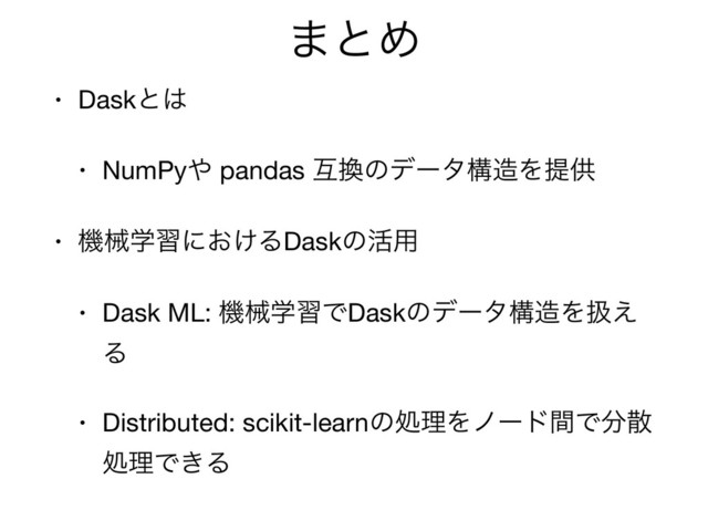 ·ͱΊ
• Daskͱ͸

• NumPy΍ pandas ޓ׵ͷσʔλߏ଄Λఏڙ

• ػցֶशʹ͓͚ΔDaskͷ׆༻

• Dask ML: ػցֶशͰDaskͷσʔλߏ଄Λѻ͑
Δ

• Distributed: scikit-learnͷॲཧΛϊʔυؒͰ෼ࢄ
ॲཧͰ͖Δ
