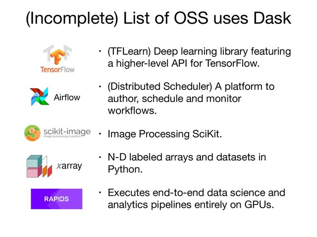 (Incomplete) List of OSS uses Dask
• (TFLearn) Deep learning library featuring
a higher-level API for TensorFlow.

• (Distributed Scheduler) A platform to
author, schedule and monitor
workﬂows.

• Image Processing SciKit. 

• N-D labeled arrays and datasets in
Python.

• Executes end-to-end data science and
analytics pipelines entirely on GPUs.
Airﬂow
