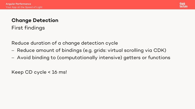 First findings
Reduce duration of a change detection cycle
- Reduce amount of bindings (e.g. grids: virtual scrolling via CDK)
- Avoid binding to (computationally intensive) getters or functions
Keep CD cycle < 16 ms!
Angular Performance
Your App at the Speed of Light
Change Detection
