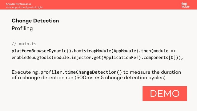 Profiling
// main.ts
platformBrowserDynamic().bootstrapModule(AppModule).then(module =>
enableDebugTools(module.injector.get(ApplicationRef).components[0]));
Execute ng.profiler.timeChangeDetection() to measure the duration
of a change detection run (500ms or 5 change detection cycles)
Angular Performance
Your App at the Speed of Light
Change Detection
DEMO
