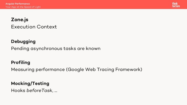 Execution Context
Debugging
Pending asynchronous tasks are known
Profiling
Measuring performance (Google Web Tracing Framework)
Mocking/Testing
Hooks beforeTask, …
Zone.js
Your App at the Speed of Light
Angular Performance
