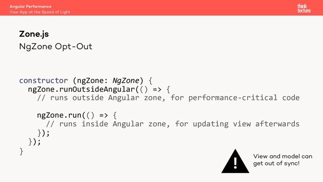 NgZone Opt-Out
constructor (ngZone: NgZone) {
ngZone.runOutsideAngular(() => {
// runs outside Angular zone, for performance-critical code
ngZone.run(() => {
// runs inside Angular zone, for updating view afterwards
});
});
}
Zone.js
Your App at the Speed of Light
Angular Performance
! View and model can
get out of sync!
