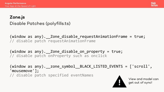 Disable Patches (polyfills.ts)
(window as any).__Zone_disable_requestAnimationFrame = true;
// disable patch requestAnimationFrame
(window as any).__Zone_disable_on_property = true;
// disable patch onProperty such as onclick
(window as any).__zone_symbol__BLACK_LISTED_EVENTS = ['scroll',
'mousemove'];
// disable patch specified eventNames
Angular Performance
Your App at the Speed of Light
Zone.js
! View and model can
get out of sync!
