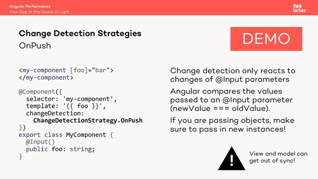 OnPush


@Component({
selector: 'my-component',
template: '{{ foo }}',
changeDetection:
ChangeDetectionStrategy.OnPush
})
export class MyComponent {
@Input()
public foo: string;
}
Change detection only reacts to
changes of @Input parameters
Angular compares the values
passed to an @Input parameter
(newValue === oldValue).
If you are passing objects, make
sure to pass in new instances!
Angular Performance
Your App at the Speed of Light
Change Detection Strategies
! View and model can
get out of sync!
DEMO
