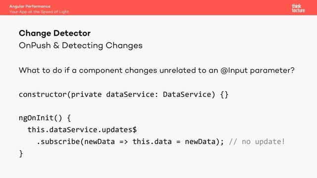 OnPush & Detecting Changes
What to do if a component changes unrelated to an @Input parameter?
constructor(private dataService: DataService) {}
ngOnInit() {
this.dataService.updates$
.subscribe(newData => this.data = newData); // no update!
}
Angular Performance
Your App at the Speed of Light
Change Detector
