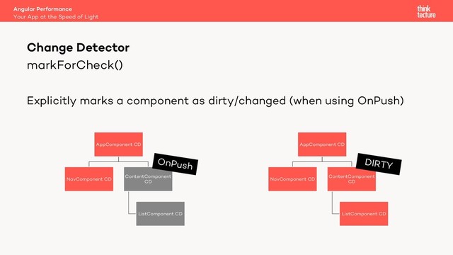 markForCheck()
Explicitly marks a component as dirty/changed (when using OnPush)
Angular Performance
Your App at the Speed of Light
Change Detector
AppComponent CD
NavComponent CD
ContentComponent
CD
ListComponent CD
DIRTY
AppComponent CD
NavComponent CD
ContentComponent
CD
ListComponent CD
OnPush

