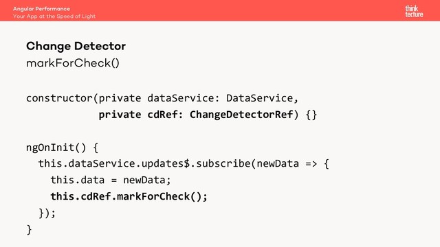 markForCheck()
constructor(private dataService: DataService,
private cdRef: ChangeDetectorRef) {}
ngOnInit() {
this.dataService.updates$.subscribe(newData => {
this.data = newData;
this.cdRef.markForCheck();
});
}
Angular Performance
Your App at the Speed of Light
Change Detector
