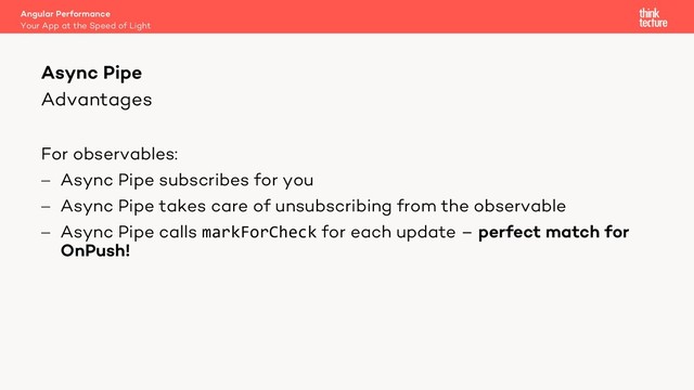 Advantages
For observables:
- Async Pipe subscribes for you
- Async Pipe takes care of unsubscribing from the observable
- Async Pipe calls markForCheck for each update – perfect match for
OnPush!
Angular Performance
Your App at the Speed of Light
Async Pipe

