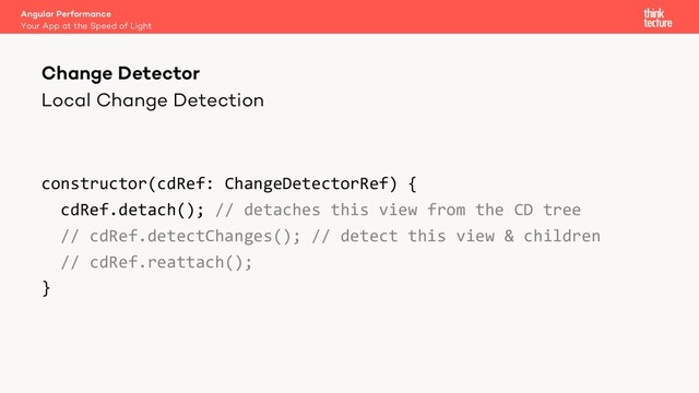 Local Change Detection
constructor(cdRef: ChangeDetectorRef) {
cdRef.detach(); // detaches this view from the CD tree
// cdRef.detectChanges(); // detect this view & children
// cdRef.reattach();
}
Angular Performance
Your App at the Speed of Light
Change Detector
