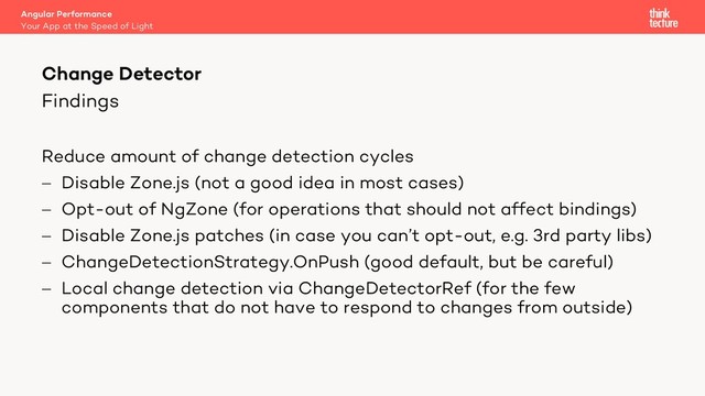 Findings
Reduce amount of change detection cycles
- Disable Zone.js (not a good idea in most cases)
- Opt-out of NgZone (for operations that should not affect bindings)
- Disable Zone.js patches (in case you can’t opt-out, e.g. 3rd party libs)
- ChangeDetectionStrategy.OnPush (good default, but be careful)
- Local change detection via ChangeDetectorRef (for the few
components that do not have to respond to changes from outside)
Angular Performance
Your App at the Speed of Light
Change Detector
