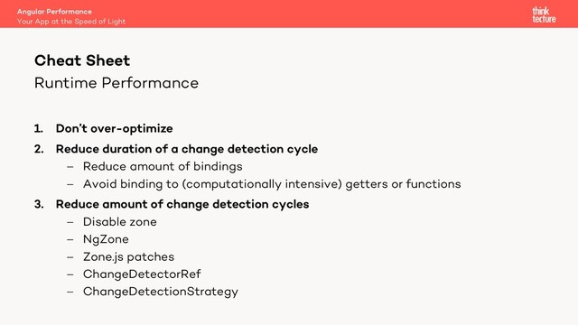 Runtime Performance
1. Don’t over-optimize
2. Reduce duration of a change detection cycle
- Reduce amount of bindings
- Avoid binding to (computationally intensive) getters or functions
3. Reduce amount of change detection cycles
- Disable zone
- NgZone
- Zone.js patches
- ChangeDetectorRef
- ChangeDetectionStrategy
Angular Performance
Your App at the Speed of Light
Cheat Sheet
