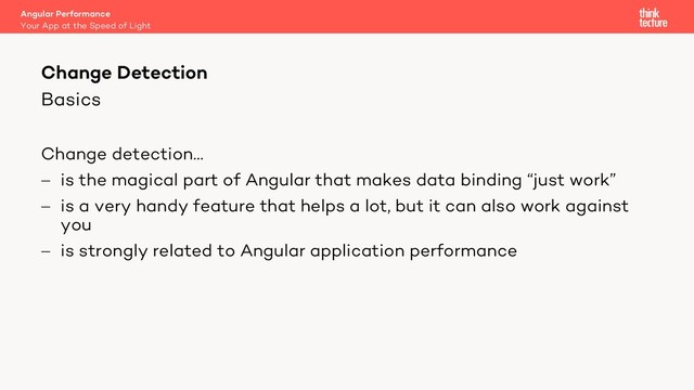 Basics
Change detection…
- is the magical part of Angular that makes data binding “just work”
- is a very handy feature that helps a lot, but it can also work against
you
- is strongly related to Angular application performance
Angular Performance
Your App at the Speed of Light
Change Detection
