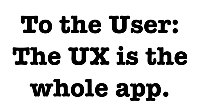 To the User:
The UX is the
whole app.
