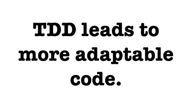 TDD leads to
more adaptable
code.
