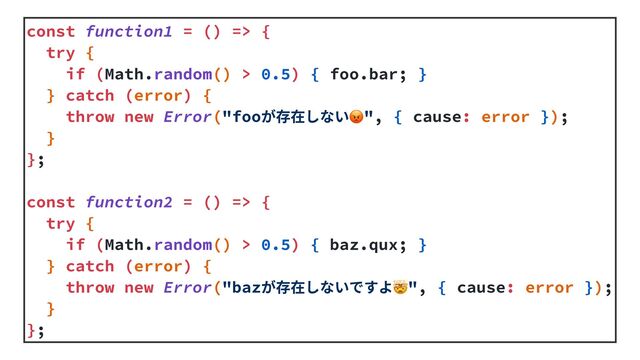 const function1 = () => {


try {


if (Math.random() > 0.5) { foo.bar; }


} catch (error) {


throw new Error("fooが存在しない😡", { cause: error });


}


};


const function2 = () => {


try {


if (Math.random() > 0.5) { baz.qux; }


} catch (error) {


throw new Error("bazが存在しないですよ🤯", { cause: error });


}


};
