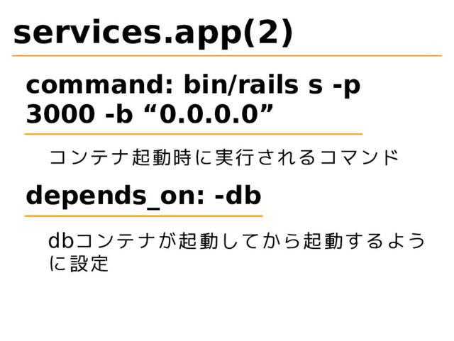 services.app(2)
command: bin/rails s -p
3000 -b “0.0.0.0”
コンテナ起動時に実行されるコマンド
depends_on: -db
dbコンテナが起動してから起動するよう
に設定
