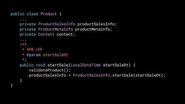public class Product {


...


private ProductSalesInfo productSalesInfo;


private ProductMetaInfo productMetaInfo;


private Content content;


...


/**


* ౸ݒ द੘


* @param startSaleDt


*/


public void startSale(LocalDateTime startSaleDt) {


validateProduct();


productSalesInfo = ProductSalesInfo.startSale(startSaleDt);


}


}


