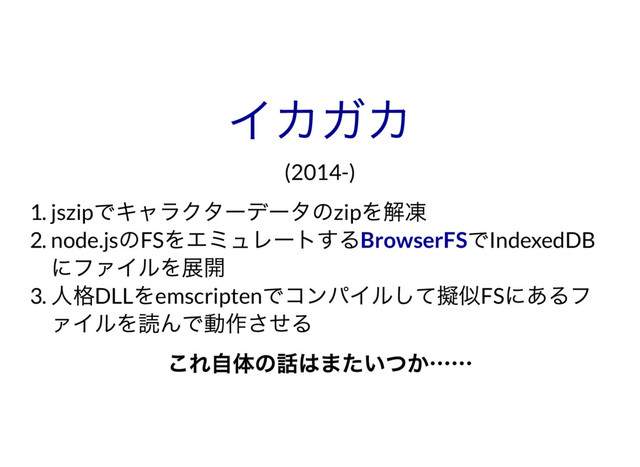 イカガカ
(2014-)
1. jszip
でキャラクター
デー
タのzip
を解凍
2. node.js
のFS
をエミュレー
トする でIndexedDB
にファイルを展開
3.
人格DLL
をemscripten
でコンパイルして擬似FS
にあるフ
ァイルを読んで動作させる
BrowserFS
これ自体の話はまたいつか……
