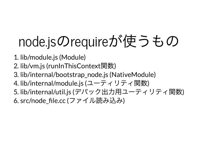 node.js
のrequire
が使うもの
1. lib/module.js (Module)
2. lib/vm.js (runInThisContext
関数)
3. lib/internal/bootstrap_node.js (NativeModule)
4. lib/internal/module.js (
ユー
ティリティ関数)
5. lib/internal/util.js (
デバック出力用ユー
ティリティ関数)
6. src/node_ le.cc (
ファイル読み込み)
