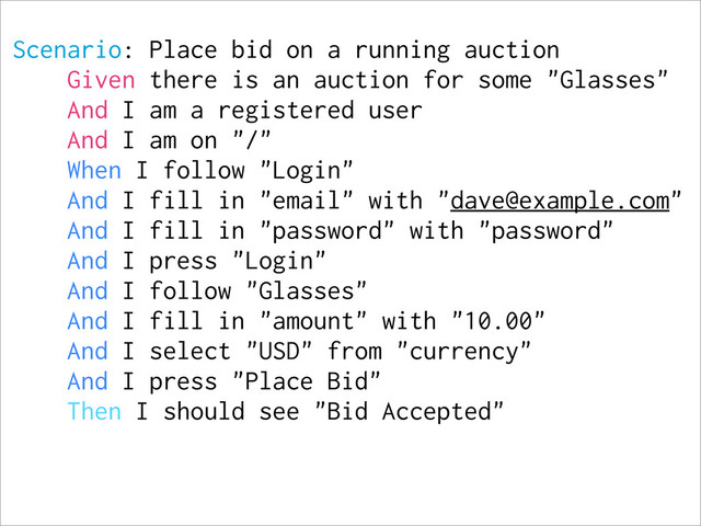 Scenario: Place bid on a running auction
Given there is an auction for some "Glasses"
And I am a registered user
And I am on "/"
When I follow "Login"
And I fill in "email" with "dave@example.com"
And I fill in "password" with "password"
And I press "Login"
And I follow "Glasses"
And I fill in "amount" with "10.00"
And I select "USD" from "currency"
And I press "Place Bid"
Then I should see "Bid Accepted"
