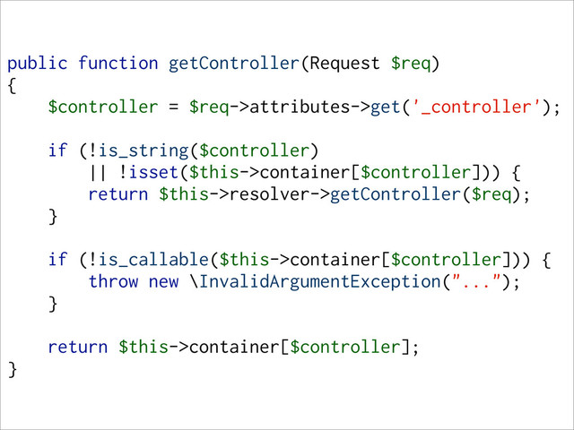 public function getController(Request $req)
{
$controller = $req->attributes->get('_controller');
if (!is_string($controller)
|| !isset($this->container[$controller])) {
return $this->resolver->getController($req);
}
if (!is_callable($this->container[$controller])) {
throw new \InvalidArgumentException("...");
}
return $this->container[$controller];
}
