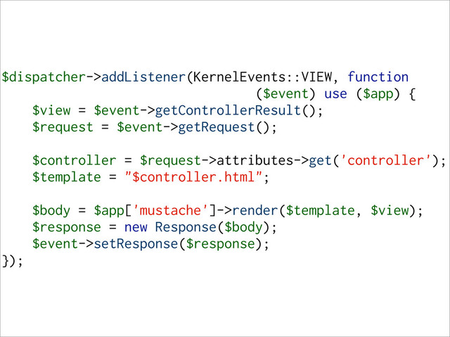 $dispatcher->addListener(KernelEvents::VIEW, function
($event) use ($app) {
$view = $event->getControllerResult();
$request = $event->getRequest();
$controller = $request->attributes->get('controller');
$template = "$controller.html";
$body = $app['mustache']->render($template, $view);
$response = new Response($body);
$event->setResponse($response);
});
