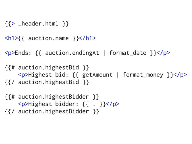 {{> _header.html }}
<h1>{{ auction.name }}</h1>
<p>Ends: {{ auction.endingAt | format_date }}</p>
{{# auction.highestBid }}
<p>Highest bid: {{ getAmount | format_money }}</p>
{{/ auction.highestBid }}
{{# auction.highestBidder }}
<p>Highest bidder: {{ . }}</p>
{{/ auction.highestBidder }}
