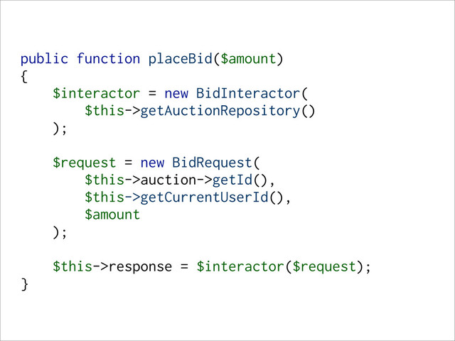 public function placeBid($amount)
{
$interactor = new BidInteractor(
$this->getAuctionRepository()
);
$request = new BidRequest(
$this->auction->getId(),
$this->getCurrentUserId(),
$amount
);
$this->response = $interactor($request);
}

