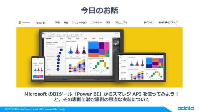 © 2018 CData Software Japan, LLC | www.cdata.com/jp
今日のお話
Microsoft のBIツール「Power BI」からスマレジ API を使ってみよう！
と、その裏側に潜む裏側の愚直な実装について
