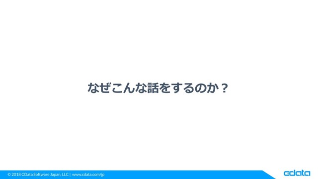 © 2018 CData Software Japan, LLC | www.cdata.com/jp
なぜこんな話をするのか？
