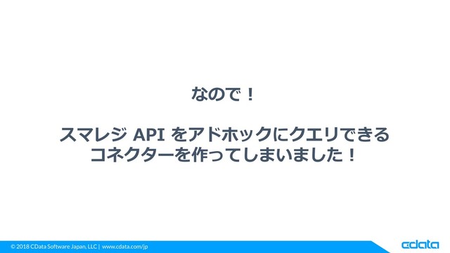 © 2018 CData Software Japan, LLC | www.cdata.com/jp
なので！
スマレジ API をアドホックにクエリできる
コネクターを作ってしまいました！
