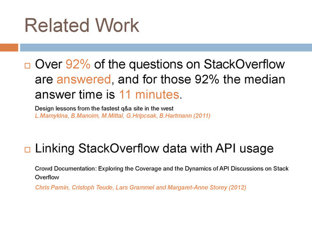 Related Work
 Over 92% of the questions on StackOverflow
are answered, and for those 92% the median
answer time is 11 minutes.
Design lessons from the fastest q&a site in the west
L.Mamykina, B.Manoim, M.Mittal, G.Hripcsak, B.Hartmann (2011)
 Linking StackOverflow data with API usage
Crowd Documentation: Exploring the Coverage and the Dynamics of API Discussions on Stack
Overflow
Chris Parnin, Cristoph Teude, Lars Grammel and Margaret-Anne Storey (2012)
